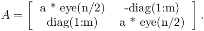 \[
A = \left[
\begin{tabular}{cc} a * eye(n/2) & -diag(1:m) \\
  diag(1:m) &     a * eye(n/2) \\
  \end{tabular}
  \right].
\]