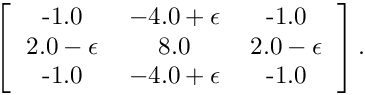 \[
  \left[
  \begin{tabular}{ccc}
  -1.0           & $-4.0 + \epsilon$ & -1.0 \\
  $2.0 - \epsilon$ & 8.0            & $2.0 - \epsilon$ \\
  -1.0           & $-4.0 + \epsilon$ & -1.0 \\
  \end{tabular}
  \right] .
  \]