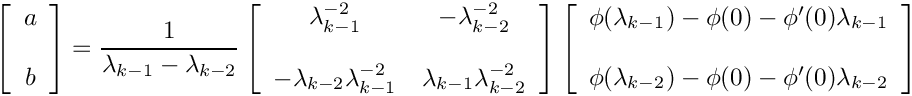 \[
    \left[ \begin{array}{c} a \\ \\ b \end{array} \right] =
    \frac{1}{\lambda_{k-1} - \lambda_{k-2}} \left[ \begin{array}{cc}
    \lambda_{k-1}^{-2} & -\lambda_{k-2}^{-2} \\ & \\
    -\lambda_{k-2}\lambda_{k-1}^{-2} & \lambda_{k-1}\lambda_{k-2}^{-2}
    \end{array} \right]
    \left[ \begin{array}{c} \phi(\lambda_{k-1}) - \phi(0) -
                            \phi'(0)\lambda_{k-1} \\ \\
                            \phi(\lambda_{k-2}) - \phi(0) -
                            \phi'(0)\lambda_{k-2} \end{array} \right]
\]