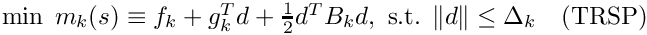 $
\min \; m_k(s) \equiv f_k + g_k^T d + \frac{1}{2} d^T B_k d,
\mbox{ s.t. } \|d\| \leq \Delta_k
\quad \mbox{(TRSP)}
$