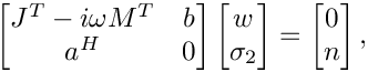 \[
    \begin{bmatrix}
      J^T-i\omega M^T & b \\
      a^H             & 0
    \end{bmatrix}
    \begin{bmatrix}
      w \\
      \sigma_2
    \end{bmatrix} =
    \begin{bmatrix}
      0 \\
      n
    \end{bmatrix},
\]