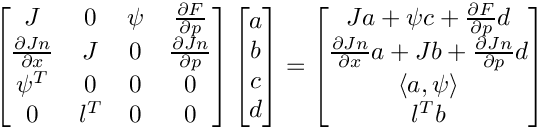 \[
    \begin{bmatrix}
       J & 0 & \psi & \frac{\partial F}{\partial p} \\
       \frac{\partial Jn}{\partial x} & J & 0 &
          \frac{\partial Jn}{\partial p} \\
       \psi^T & 0 & 0 & 0 \\
       0 & l^T & 0 & 0
    \end{bmatrix}
    \begin{bmatrix}
       a \\
     b \\
     c \\
       d
    \end{bmatrix}
     =
    \begin{bmatrix}
       Ja + \psi c + \frac{\partial F}{\partial p}d \\
       \frac{\partial Jn}{\partial x}a + Jb +
           \frac{\partial Jn}{\partial p}d \\
       \langle a, \psi\rangle \\
       l^T b
    \end{bmatrix}
\]