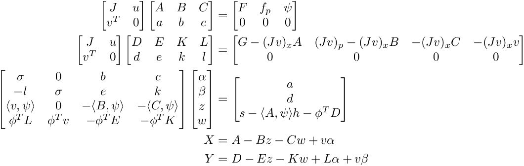 \[
   \begin{split}
     \begin{bmatrix}
        J   & u \\
        v^T & 0
     \end{bmatrix}
     \begin{bmatrix}
        A & B & C \\
        a & b & c
     \end{bmatrix} &=
     \begin{bmatrix}
        F & f_p & \psi \\
        0 & 0   &  0
     \end{bmatrix} \\
     \begin{bmatrix}
        J   & u \\
        v^T & 0
     \end{bmatrix}
     \begin{bmatrix}
        D & E & K & L \\
        d & e & k & l
     \end{bmatrix} &=
     \begin{bmatrix}
        G - (Jv)_x A & (Jv)_p - (Jv)_x B &  -(Jv)_x C & -(Jv)_x v \\
               0     &          0        &       0    &      0
     \end{bmatrix} \\
     \begin{bmatrix}
        \sigma & 0 & b & c \\
         -l & \sigma & e & k \\
         \langle v,\psi\rangle & 0 & -\langle B,\psi\rangle & -\langle C,\psi\rangle \\
        \phi^T L & \phi^T v & -\phi^T E & -\phi^T K
     \end{bmatrix}
     \begin{bmatrix}
        \alpha \\
        \beta \\
        z \\
        w
     \end{bmatrix} &=
     \begin{bmatrix}
        a \\
        d \\
        s - \langle A,\psi\rangle
        h - \phi^T D
     \end{bmatrix} \\
      X &= A - B z - C w + v \alpha \\
      Y &= D - E z - K w + L \alpha + v \beta
   \end{split}
  \]