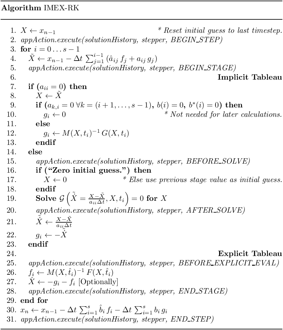 \begin{center}
   \parbox{5in}{
   \rule{5in}{0.4pt} \\
   {\bf Algorithm} IMEX-RK \\
   \rule{5in}{0.4pt} \vspace{-15pt}
   \begin{enumerate}
     \setlength{\itemsep}{0pt} \setlength{\parskip}{0pt}
\setlength{\parsep}{0pt} \item $X \leftarrow x_{n-1}$ \hfill {\it * Reset
initial guess to last timestep.} \item {\it
appAction.execute(solutionHistory, stepper, BEGIN\_STEP)} \item {\bf for {$i
= 0 \ldots s-1$}} \item \quad  $\tilde{X} \leftarrow x_{n-1} - \Delta
t\,\sum_{j=1}^{i-1} \left( \hat{a}_{ij}\, f_j + a_{ij}\, g_j \right)$ \item
\quad  {\it appAction.execute(solutionHistory, stepper, BEGIN\_STAGE)} \item
\quad  \hfill {\bf Implicit Tableau} \item \quad  {\bf if ($a_{ii} = 0$)
then} \item \qquad   $X \leftarrow \tilde{X}$ \item \qquad  {\bf if ($a_{k,i}
= 0 \;\forall k = (i+1,\ldots, s-1)$, $b(i) = 0$, $b^\ast(i) = 0$) then}
     \item \qquad \quad  $g_i \leftarrow 0$
                         \hfill {\it * Not needed for later calculations.}
     \item \qquad  {\bf else}
     \item \qquad \quad  $g_i \leftarrow M(X, t_i)^{-1}\, G(X, t_i)$
     \item \qquad  {\bf endif}
     \item \quad  {\bf else}
     \item \qquad  {\it appAction.execute(solutionHistory, stepper,
BEFORE\_SOLVE)} \item \qquad  {\bf if (``Zero initial guess.'') then} \item
\qquad \quad  $X \leftarrow 0$ \hfill {\it * Else use previous stage value as
initial guess.} \item \qquad  {\bf endif} \item \qquad  {\bf Solve
$\mathcal{G}\left(\tilde{\dot{X}} = \frac{X-\tilde{X}}{a_{ii} \Delta
t},X,t_i\right) = 0$ for $X$} \item \qquad  {\it
appAction.execute(solutionHistory, stepper, AFTER\_SOLVE)} \item \qquad
$\tilde{\dot{X}} \leftarrow \frac{X - \tilde{X}}{a_{ii} \Delta t}$ \item
\qquad  $g_i \leftarrow - \tilde{\dot{X}}$ \item \quad  {\bf endif} \item
\quad  \hfill {\bf Explicit Tableau} \item \quad  {\it
appAction.execute(solutionHistory, stepper, BEFORE\_EXPLICIT\_EVAL)} \item
\quad  $f_i \leftarrow M(X,\hat{t}_i)^{-1}\, F(X,\hat{t}_i)$ \item \quad
$\dot{X} \leftarrow - g_i - f_i$ [Optionally] \item \quad  {\it
appAction.execute(solutionHistory, stepper, END\_STAGE)} \item {\bf end for}
     \item $x_n \leftarrow x_{n-1} - \Delta t\,\sum_{i=1}^{s}\hat{b}_i\,f_i
                                   - \Delta t\,\sum_{i=1}^{s}     b_i \,g_i$
     \item {\it appAction.execute(solutionHistory, stepper, END\_STEP)}
   \end{enumerate}
   \vspace{-10pt} \rule{5in}{0.4pt}
   }
 \end{center}