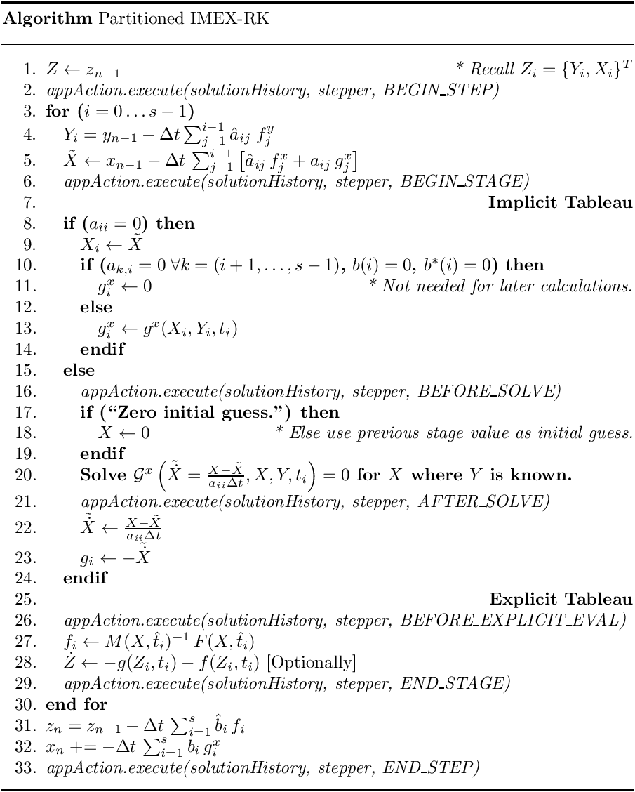 \begin{center}
   \parbox{5in}{
   \rule{5in}{0.4pt} \\
   {\bf Algorithm} Partitioned IMEX-RK \\
   \rule{5in}{0.4pt} \vspace{-15pt}
   \begin{enumerate}
     \setlength{\itemsep}{0pt} \setlength{\parskip}{0pt}
\setlength{\parsep}{0pt} \item $Z \leftarrow z_{n-1}$ \hfill {\it * Recall
$Z_i = \{Y_i,X_i\}^T$} \item {\it appAction.execute(solutionHistory, stepper,
BEGIN\_STEP)} \item {\bf for ($i = 0 \ldots s-1$)} \item \quad  $Y_i =
y_{n-1} -\Delta t \sum_{j=1}^{i-1} \hat{a}_{ij}\;f^y_j$ \item \quad
$\tilde{X} \leftarrow x_{n-1} - \Delta t\,\sum_{j=1}^{i-1} \left[
                                      \hat{a}_{ij}\, f^x_j + a_{ij}\, g^x_j
\right]$ \item \quad  {\it appAction.execute(solutionHistory, stepper,
BEGIN\_STAGE)} \item \quad  \hfill {\bf Implicit Tableau} \item \quad  {\bf
if ($a_{ii} = 0$) then} \item \qquad    $X_i   \leftarrow \tilde{X}$ \item
\qquad    {\bf if ($a_{k,i} = 0 \;\forall k = (i+1,\ldots, s-1)$, $b(i) = 0$,
$b^\ast(i) = 0$) then} \item \qquad \quad  $g^x_i \leftarrow 0$ \hfill {\it *
Not needed for later calculations.} \item \qquad    {\bf else} \item \qquad
\quad  $g^x_i \leftarrow g^x(X_i,Y_i,t_i)$ \item \qquad    {\bf endif} \item
\quad  {\bf else} \item \qquad  {\it appAction.execute(solutionHistory,
stepper, BEFORE\_SOLVE)} \item \qquad  {\bf if (``Zero initial guess.'')
then} \item \qquad \quad   $X \leftarrow 0$ \hfill {\it * Else use previous
stage value as initial guess.} \item \qquad  {\bf endif} \item \qquad  {\bf
Solve $\mathcal{G}^x\left(\tilde{\dot{X}} = \frac{X-\tilde{X}}{a_{ii} \Delta
t},X,Y,t_i\right) = 0$ for $X$ where $Y$ is known.} \item \qquad   {\it
appAction.execute(solutionHistory, stepper, AFTER\_SOLVE)} \item \qquad
$\tilde{\dot{X}} \leftarrow \frac{X - \tilde{X}}{a_{ii} \Delta t}$ \item
\qquad   $g_i \leftarrow - \tilde{\dot{X}}$ \item \quad  {\bf endif} \item
\quad  \hfill {\bf Explicit Tableau} \item \quad  {\it
appAction.execute(solutionHistory, stepper, BEFORE\_EXPLICIT\_EVAL)} \item
\quad  $f_i \leftarrow M(X,\hat{t}_i)^{-1}\, F(X,\hat{t}_i)$ \item \quad
$\dot{Z} \leftarrow - g(Z_i,t_i) - f(Z_i,t_i)$ [Optionally] \item \quad  {\it
appAction.execute(solutionHistory, stepper, END\_STAGE)} \item {\bf end for}
     \item $z_n = z_{n-1} - \Delta t\,\sum_{i=1}^{s}\hat{b}_i\, f_i$
     \item $x_n \mathrel{+{=}} - \Delta t\,\sum_{i=1}^{s} b_i\, g^x_i$
     \item {\it appAction.execute(solutionHistory, stepper, END\_STEP)}
   \end{enumerate}
   \vspace{-10pt} \rule{5in}{0.4pt}
   }
 \end{center}