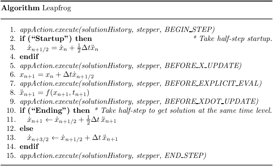 \begin{center}
   \parbox{5in}{
   \rule{5in}{0.4pt} \\
   {\bf Algorithm} Leapfrog \\
   \rule{5in}{0.4pt} \vspace{-15pt}
   \begin{enumerate}
     \setlength{\itemsep}{0pt} \setlength{\parskip}{0pt}
\setlength{\parsep}{0pt} \item {\it appAction.execute(solutionHistory,
stepper, BEGIN\_STEP)} \item {\bf if (``Startup") then} \hfill {\it * Take
half-step startup.} \item \quad  $\dot{x}_{n+1/2} = \dot{x}_n +
\frac{1}{2}\Delta t \ddot{x}_n$ \item {\bf endif} \item {\it
appAction.execute(solutionHistory, stepper, BEFORE\_X\_UPDATE)} \item
$x_{n+1} = x_n + \Delta t \dot{x}_{n+1/2}$ \item {\it
appAction.execute(solutionHistory, stepper, BEFORE\_EXPLICIT\_EVAL)} \item
$\ddot{x}_{n+1} = f(x_{n+1},t_{n+1})$ \item {\it
appAction.execute(solutionHistory, stepper, BEFORE\_XDOT\_UPDATE)} \item {\bf
if (``Ending") then} \hfill {\it * Take half-step to get solution at the same
time level.} \item \quad $\dot{x}_{n+1} \leftarrow \dot{x}_{n+1/2}
+\frac{1}{2} \Delta t\, \ddot{x}_{n+1}$ \item {\bf else} \item \quad
$\dot{x}_{n+3/2} \leftarrow \dot{x}_{n+1/2} + \Delta t\, \ddot{x}_{n+1}$
     \item {\bf endif}
     \item {\it appAction.execute(solutionHistory, stepper, END\_STEP)}
   \end{enumerate}
   \vspace{-10pt} \rule{5in}{0.4pt}
   }
 \end{center}