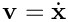 $\mathbf{v} = \dot{\mathbf{x}}$
