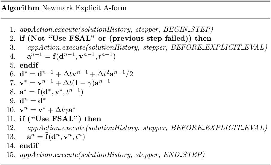 \begin{center}
   \parbox{5in}{
   \rule{5in}{0.4pt} \\
   {\bf Algorithm} Newmark Explicit A-form \\
   \rule{5in}{0.4pt} \vspace{-15pt}
   \begin{enumerate}
     \setlength{\itemsep}{0pt} \setlength{\parskip}{0pt}
\setlength{\parsep}{0pt} \item {\it appAction.execute(solutionHistory,
stepper, BEGIN\_STEP)} \item {\bf if (Not ``Use FSAL'' or (previous step
failed)) then} \item \quad  {\it appAction.execute(solutionHistory, stepper,
BEFORE\_EXPLICIT\_EVAL)} \item \quad  $\mathbf{a}^{n-1} =
                  \bar{\mathbf{f}}(\mathbf{d}^{n-1}, \mathbf{v}^{n-1},
t^{n-1})$ \item {\bf endif} \item $\mathbf{d}^{\ast} = \mathbf{d}^{n-1} +
\Delta t \mathbf{v}^{n-1}
                              + \Delta t^2 \mathbf{a}^{n-1} / 2$
     \item $\mathbf{v}^{\ast} =
           \mathbf{v}^{n-1} + \Delta t (1-\gamma) \mathbf{a}^{n-1}$
     \item $\mathbf{a}^{\ast} =
           \bar{\mathbf{f}}(\mathbf{d}^{\ast}, \mathbf{v}^{\ast}, t^{n-1})$
     \item $\mathbf{d}^n = \mathbf{d}^{\ast}$
     \item $\mathbf{v}^n =
           \mathbf{v}^{\ast} + \Delta t \gamma \mathbf{a}^{\ast}$
     \item {\bf if (``Use FSAL'') then}
     \item \quad  {\it appAction.execute(solutionHistory, stepper,
BEFORE\_EXPLICIT\_EVAL)} \item \quad  $\mathbf{a}^n =
                  \bar{\mathbf{f}}(\mathbf{d}^n, \mathbf{v}^n, t^n)$
     \item {\bf endif}
     \item {\it appAction.execute(solutionHistory, stepper, END\_STEP)}
   \end{enumerate}
   \vspace{-10pt} \rule{5in}{0.4pt}
   }
 \end{center}