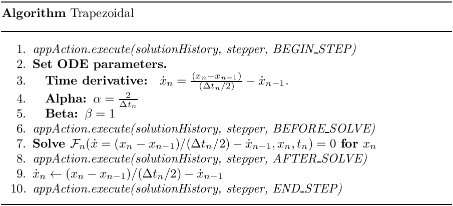 \begin{center}
   \parbox{5in}{
   \rule{5in}{0.4pt} \\
   {\bf Algorithm} Trapezoidal \\
   \rule{5in}{0.4pt} \vspace{-15pt}
   \begin{enumerate}
     \setlength{\itemsep}{0pt} \setlength{\parskip}{0pt}
\setlength{\parsep}{0pt} \item {\it appAction.execute(solutionHistory,
stepper, BEGIN\_STEP)} \item {\bf Set ODE parameters.} \item \quad {\bf Time
derivative: }
                 $\dot{x}_{n} = \frac{(x_{n} - x_{n-1})}{(\Delta t_n/2)} -
\dot{x}_{n-1}.$ \item \quad {\bf Alpha: $\alpha = \frac{2}{\Delta t_n}$}
     \item \quad {\bf Beta: $\beta = 1$}
     \item {\it appAction.execute(solutionHistory, stepper, BEFORE\_SOLVE)}
     \item {\bf Solve $\mathcal{F}_n(\dot{x}=(x_n-x_{n-1})/(\Delta t_n/2) -
\dot{x}_{n-1}, x_n, t_n)=0$ for $x_n$} \item {\it
appAction.execute(solutionHistory, stepper, AFTER\_SOLVE)} \item $\dot{x}_n
\leftarrow (x_n-x_{n-1})/(\Delta t_n/2) - \dot{x}_{n-1}$ \item {\it
appAction.execute(solutionHistory, stepper, END\_STEP)} \end{enumerate}
   \vspace{-10pt} \rule{5in}{0.4pt}
   }
 \end{center}