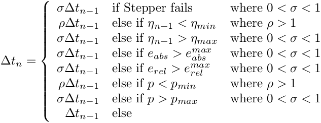 \[
  \Delta t_n = \left\{
    \begin{array}{rll}
      \sigma \Delta t_{n-1} & \mbox{if Stepper fails}
                            & \mbox{where $0 < \sigma < 1$}            \\
      \rho   \Delta t_{n-1} & \mbox{else if $\eta_{n-1} < \eta_{min}$}
                            & \mbox{where $\rho > 1$}                  \\
      \sigma \Delta t_{n-1} & \mbox{else if $\eta_{n-1} > \eta_{max}$}
                            & \mbox{where $0 < \sigma < 1$}            \\
      \sigma \Delta t_{n-1} & \mbox{else if $e_{abs} > e_{abs}^{max}$}
                            & \mbox{where $0 < \sigma < 1$}            \\
      \sigma \Delta t_{n-1} & \mbox{else if $e_{rel} > e_{rel}^{max}$}
                            & \mbox{where $0 < \sigma < 1$}            \\
      \rho   \Delta t_{n-1} & \mbox{else if $p < p_{min}$}
                            & \mbox{where $\rho > 1$}                  \\
      \sigma \Delta t_{n-1} & \mbox{else if $p > p_{max}$}
                            & \mbox{where $0 < \sigma < 1$}            \\
             \Delta t_{n-1} & \mbox{else} &                            \\
    \end{array}
  \right.
\]