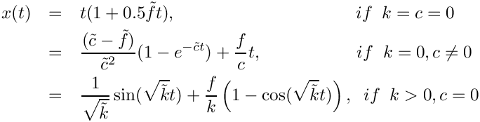 \begin{eqnarray*}
    x(t) & = & t(1+0.5\tilde{f}t),  \hspace{3.6cm} if  \hspace{0.2cm} k = c =
0 \\
         & = & \frac{(\tilde{c}-\tilde{f})}{\tilde{c}^2}(1-e^{-\tilde{c}t}) +
\frac{f}{c}t, \hspace{1.9cm} if \hspace{0.2cm} k = 0, c\neq 0 \\ & = &
\frac{1}{\sqrt{\tilde{k}}}\sin(\sqrt{\tilde{k}}t) +
\frac{f}{k}\left(1-\cos(\sqrt{\tilde{k}}t) \right), \hspace{0.2cm} if
\hspace{0.2cm} k > 0, c = 0 \end{eqnarray*}