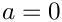 $a=0$