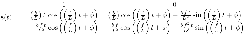 \[
    \mathbf{s}(t)=\left[\begin{array}{cc}
    1 & 0\\
    \left(\frac{b}{L}\right)t\,\cos\left(\left(\frac{f}{L}\right)t+\phi\right)
&
\left(\frac{b}{L}\right)\cos\left(\left(\frac{f}{L}\right)t+\phi\right)-\frac{b\,
f\, t}{L^{2}}\sin\left(\left(\frac{f}{L}\right)t+\phi\right)\\
    -\frac{b\, f\, t}{L^{2}}\cos\left(\left(\frac{f}{L}\right)t+\phi\right) &
-\frac{b\, f}{L^{2}}\cos\left(\left(\frac{f}{L}\right)t+\phi\right)+\frac{b\,
f^{2}\, t}{L^{3}}\sin\left(\left(\frac{f}{L}\right)t+\phi\right)
    \end{array}\right]
  \]