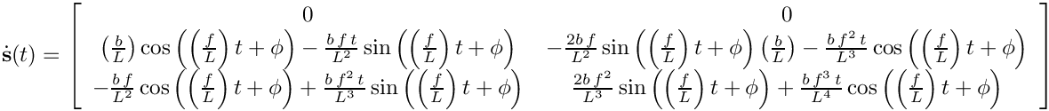 \[
    \dot{\mathbf{s}}(t)=\left[\begin{array}{cc}
    0 & 0\\
 
\left(\frac{b}{L}\right)\cos\left(\left(\frac{f}{L}\right)t+\phi\right)-\frac{b\,
f\, t}{L^{2}}\sin\left(\left(\frac{f}{L}\right)t+\phi\right) & -\frac{2b\,
f}{L^{2}}\sin\left(\left(\frac{f}{L}\right)t+\phi\right)\left(\frac{b}{L}\right)-\frac{b\,
f^{2}\, t}{L^{3}}\cos\left(\left(\frac{f}{L}\right)t+\phi\right)\\
    -\frac{b\,
f}{L^{2}}\cos\left(\left(\frac{f}{L}\right)t+\phi\right)+\frac{b\, f^{2}\,
t}{L^{3}}\sin\left(\left(\frac{f}{L}\right)t+\phi\right) & \frac{2b\,
f^{2}}{L^{3}}\sin\left(\left(\frac{f}{L}\right)t+\phi\right)+\frac{b\, f^{3}\,
t}{L^{4}}\cos\left(\left(\frac{f}{L}\right)t+\phi\right)
    \end{array}\right]
  \]