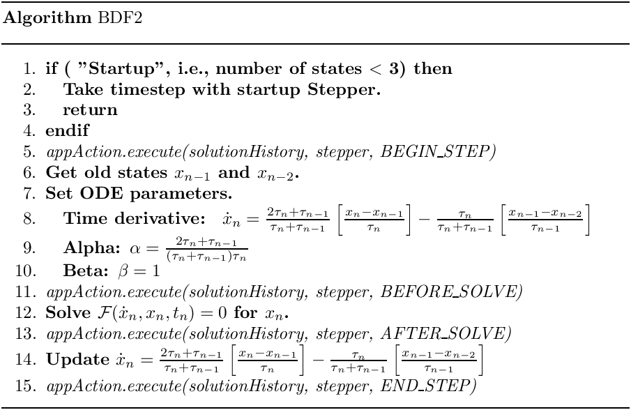 \begin{center}
     \parbox{5in}{
     \rule{5in}{0.4pt} \\
     {\bf Algorithm} BDF2 \\
     \rule{5in}{0.4pt} \vspace{-15pt}
     \begin{enumerate}
       \setlength{\itemsep}{0pt} \setlength{\parskip}{0pt}
\setlength{\parsep}{0pt}
       \item {\bf if ( "Startup", i.e., number of states $<$ 3) then}
       \item \quad {\bf Take timestep with startup Stepper.}
       \item \quad {\bf return}
       \item {\bf endif}
       \item {\it appAction.execute(solutionHistory, stepper, BEGIN\_STEP)}
       \item {\bf Get old states $x_{n-1}$ and $x_{n-2}$.}
       \item {\bf Set ODE parameters.}
       \item \quad {\bf Time derivative: }
             $\dot{x}_{n} = \frac{2\tau_n + \tau_{n-1}}{\tau_n + \tau_{n-1}}
                   \left[ \frac{x_n-x_{n-1}}{\tau_n}\right]
                 -  \frac{\tau_n}{\tau_n + \tau_{n-1}}
                    \left[ \frac{x_{n-1}-x_{n-2}}{\tau_{n-1}}\right]$
       \item \quad {\bf Alpha: $\alpha = \frac{2\tau_n + \tau_{n-1}}{(\tau_n +
\tau_{n-1})\tau_n}$}
       \item \quad {\bf Beta: $\beta = 1$}
       \item {\it appAction.execute(solutionHistory, stepper, BEFORE\_SOLVE)}
       \item {\bf Solve $\mathcal{F}(\dot{x}_n,x_n,t_n) = 0$ for $x_n$.}
       \item {\it appAction.execute(solutionHistory, stepper, AFTER\_SOLVE)}
       \item {\bf Update} $\dot{x}_{n} = \frac{2\tau_n + \tau_{n-1}}{\tau_n +
\tau_{n-1}}
                   \left[ \frac{x_n-x_{n-1}}{\tau_n}\right]
                 -  \frac{\tau_n}{\tau_n + \tau_{n-1}}
                    \left[ \frac{x_{n-1}-x_{n-2}}{\tau_{n-1}}\right]$
       \item {\it appAction.execute(solutionHistory, stepper, END\_STEP)}
     \end{enumerate}
     \vspace{-10pt} \rule{5in}{0.4pt}
     }
   \end{center}