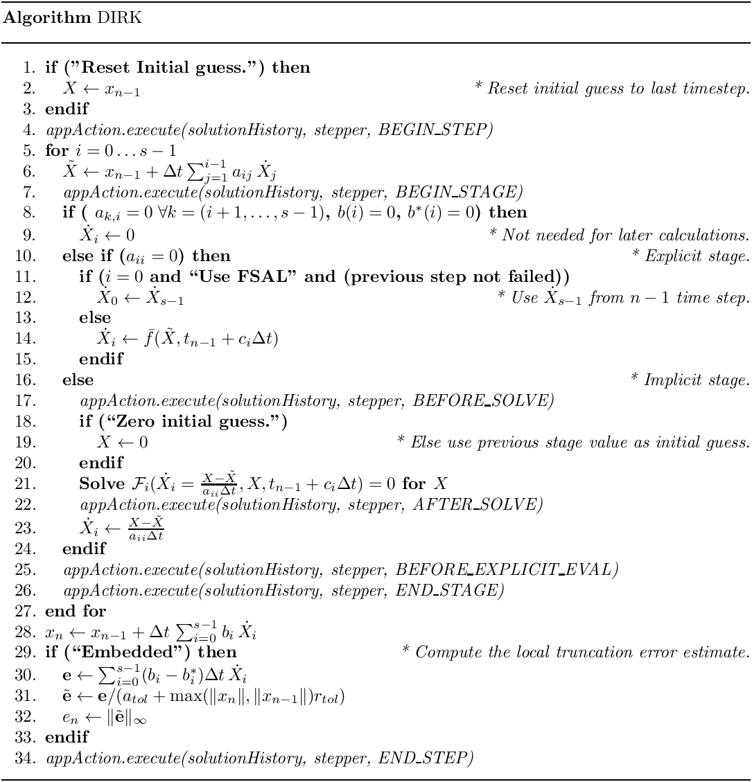 \begin{center}
   \parbox{6in}{
   \rule{6in}{0.4pt} \\
   {\bf Algorithm} DIRK \\
   \rule{6in}{0.4pt} \vspace{-15pt}
   \begin{enumerate}
     \setlength{\itemsep}{0pt} \setlength{\parskip}{0pt}
\setlength{\parsep}{0pt} \item {\bf if ("Reset Initial guess.") then} \item
\quad $X \leftarrow x_{n-1}$ \hfill {\it * Reset initial guess to last
timestep.} \item {\bf endif} \item {\it appAction.execute(solutionHistory,
stepper, BEGIN\_STEP)} \item {\bf for {$i = 0 \ldots s-1$}} \item \quad
$\tilde{X} \leftarrow x_{n-1} +\Delta t \sum_{j=1}^{i-1} a_{ij}\,\dot{X}_{j}$
     \item \quad {\it appAction.execute(solutionHistory, stepper,
BEGIN\_STAGE)} \item \quad {\bf if ( $a_{k,i} = 0 \;\forall k = (i+1,\ldots,
s-1)$, $b(i) = 0$, $b^\ast(i) = 0$) then} \item \qquad  $\dot{X}_i \leftarrow
0$ \hfill {\it * Not needed for later calculations.} \item \quad {\bf else if
($a_{ii} = 0$) then} \hfill {\it * Explicit stage.} \item \qquad  {\bf if
($i=0$ and ``Use FSAL'' and (previous step not failed))} \item \qquad \quad
$\dot{X}_0 \leftarrow \dot{X}_{s-1}$ \hfill {\it * Use $\dot{X}_{s-1}$ from
$n-1$ time step.} \item \qquad {\bf else} \item \qquad \quad  $\dot{X}_i
\leftarrow \bar{f}(\tilde{X},t_{n-1}+c_i\Delta t)$ \item \qquad {\bf endif}
     \item \quad {\bf else}
                 \hfill {\it * Implicit stage.}
     \item \qquad  {\it appAction.execute(solutionHistory, stepper,
BEFORE\_SOLVE)} \item \qquad  {\bf if (``Zero initial guess.'')} \item \qquad
\quad  $X \leftarrow 0$ \hfill {\it * Else use previous stage value as
initial guess.} \item \qquad {\bf endif} \item \qquad {\bf Solve
$\mathcal{F}_i( \dot{X}_i = \frac{X - \tilde{X}}{a_{ii} \Delta t}, X,
t_{n-1}+c_{i}\Delta t) = 0$ for $X$} \item \qquad  {\it
appAction.execute(solutionHistory, stepper, AFTER\_SOLVE)} \item \qquad
$\dot{X}_i \leftarrow \frac{X - \tilde{X}}{a_{ii} \Delta t}$ \item \quad {\bf
endif} \item \quad  {\it appAction.execute(solutionHistory, stepper,
BEFORE\_EXPLICIT\_EVAL)} \item \quad  {\it appAction.execute(solutionHistory,
stepper, END\_STAGE)} \item {\bf end for} \item $x_n \leftarrow x_{n-1} +
\Delta t\,\sum_{i=0}^{s-1}b_i\,\dot{X}_i$ \item {\bf if (``Embedded'') then}
           \hfill {\it * Compute the local truncation error estimate.}
     \item \quad  $\mathbf{e} \leftarrow
                              \sum_{i=0}^{s-1} (b_i-b^\ast_i)\Delta
t\,\dot{X}_i$ \item \quad  $\tilde{\mathbf{e}} \leftarrow \mathbf{e}/(a_{tol}
+ \max(\|x_n\|, \|x_{n-1}\|)r_{tol})$ \item \quad  $e_n \leftarrow
\|\tilde{\mathbf{e}}\|_\infty$ \item {\bf endif} \item {\it
appAction.execute(solutionHistory, stepper, END\_STEP)} \end{enumerate}
   \vspace{-10pt} \rule{6in}{0.4pt}
   }
 \end{center}